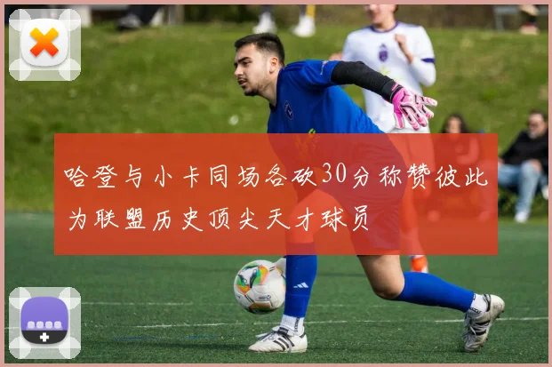 哈登与小卡同场各砍30分称赞彼此为联盟历史顶尖天才球员