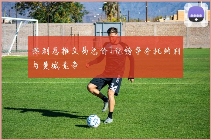 热刺急推交易总价1亿镑争夺托纳利与曼城竞争