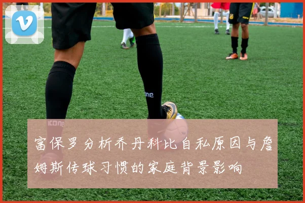 富保罗分析乔丹科比自私原因与詹姆斯传球习惯的家庭背景影响