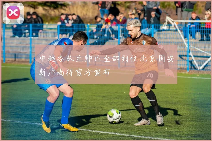 中超各队主帅已全部到位北京国安新帅尚待官方宣布