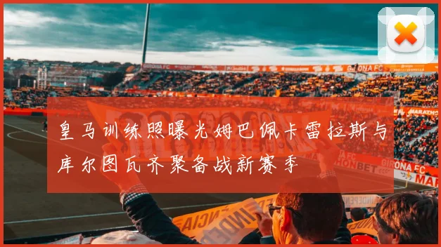 皇马训练照曝光姆巴佩卡雷拉斯与库尔图瓦齐聚备战新赛季