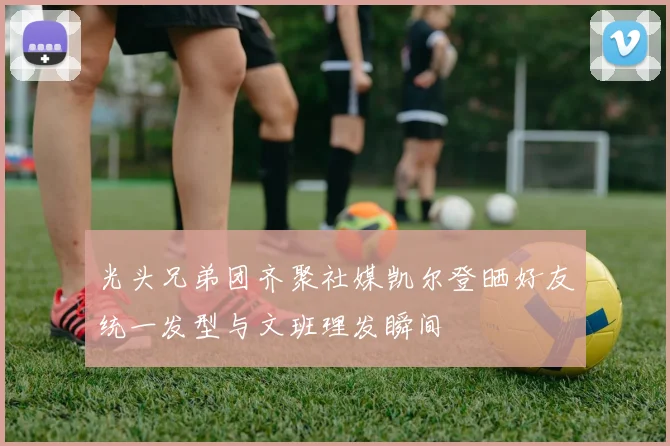 光头兄弟团齐聚社媒凯尔登晒好友统一发型与文班理发瞬间