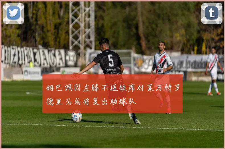 姆巴佩因左膝不适缺席对莱万特罗德里戈或将复出助球队