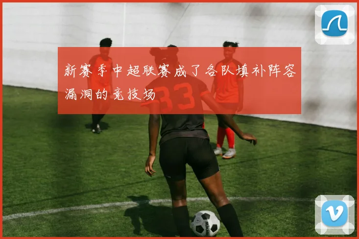 新赛季中超联赛成了各队填补阵容漏洞的竞技场