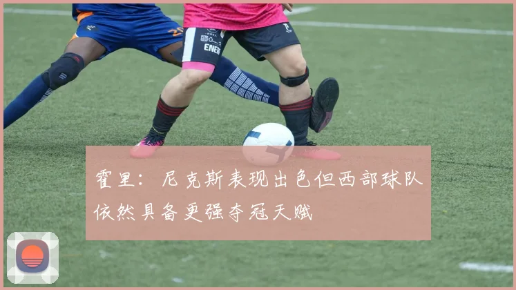 霍里：尼克斯表现出色但西部球队依然具备更强夺冠天赋