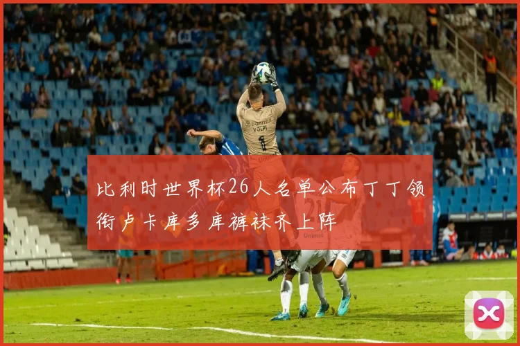 比利时世界杯26人名单公布丁丁领衔卢卡库多库裤袜齐上阵