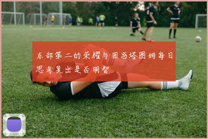东部第二的荣耀与困惑塔图姆每日思考复出是否明智