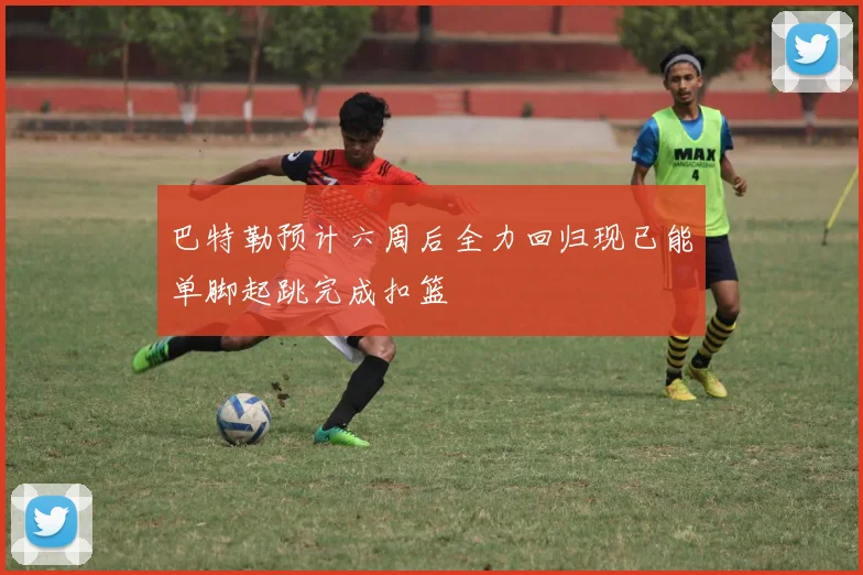 巴特勒预计六周后全力回归现已能单脚起跳完成扣篮