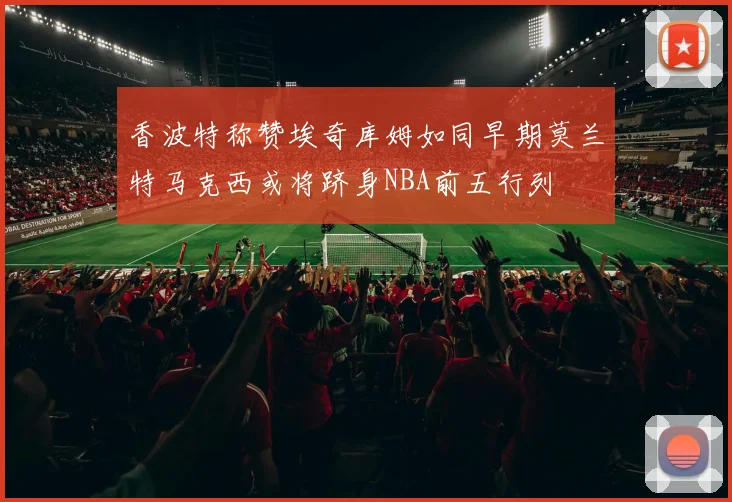 香波特称赞埃奇库姆如同早期莫兰特马克西或将跻身NBA前五行列