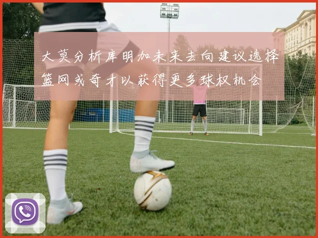 大莫分析库明加未来去向建议选择篮网或奇才以获得更多球权机会