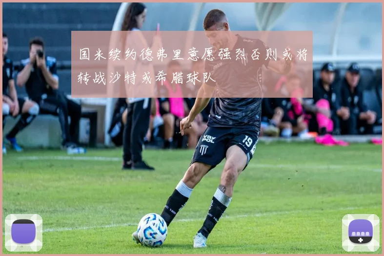 国米续约德弗里意愿强烈否则或将转战沙特或希腊球队