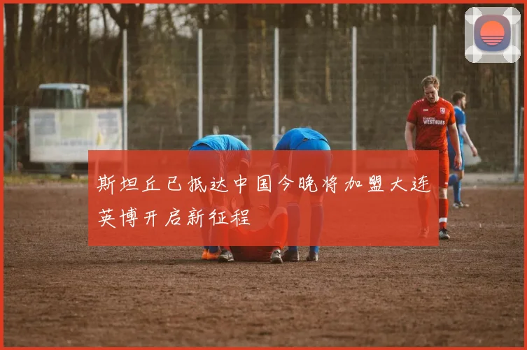 斯坦丘已抵达中国今晚将加盟大连英博开启新征程