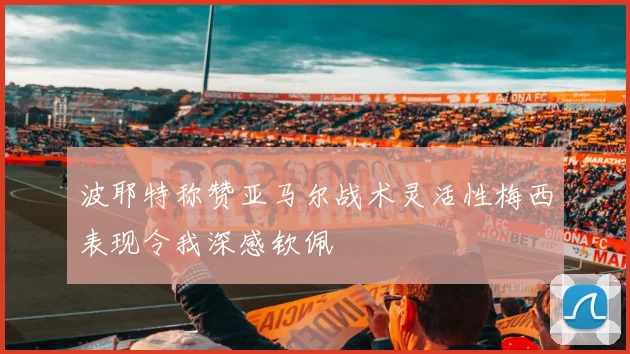 波耶特称赞亚马尔战术灵活性梅西表现令我深感钦佩