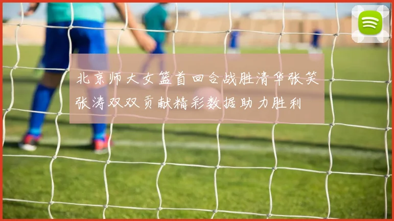 北京师大女篮首回合战胜清华张笑张涛双双贡献精彩数据助力胜利