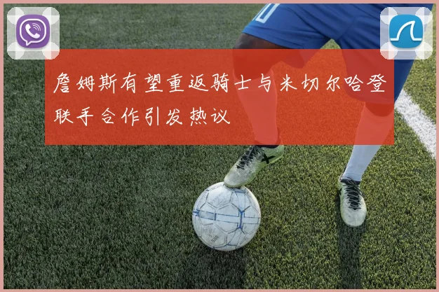 詹姆斯有望重返骑士与米切尔哈登联手合作引发热议